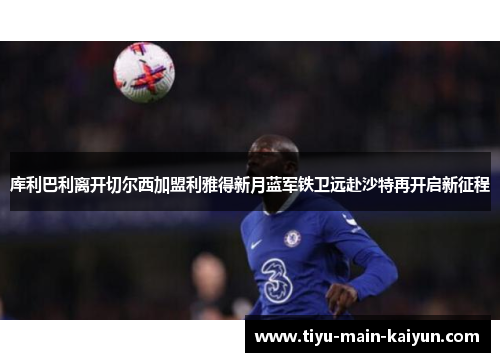 库利巴利离开切尔西加盟利雅得新月蓝军铁卫远赴沙特再开启新征程