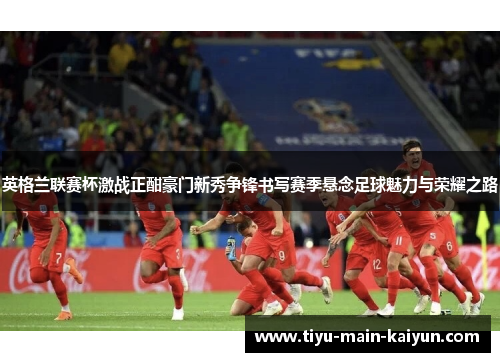 英格兰联赛杯激战正酣豪门新秀争锋书写赛季悬念足球魅力与荣耀之路