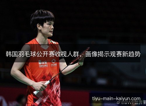 韩国羽毛球公开赛收视人群,画像揭示观赛新趋势 韩国羽毛球公开赛收视人群,画像揭示观赛新趋势
